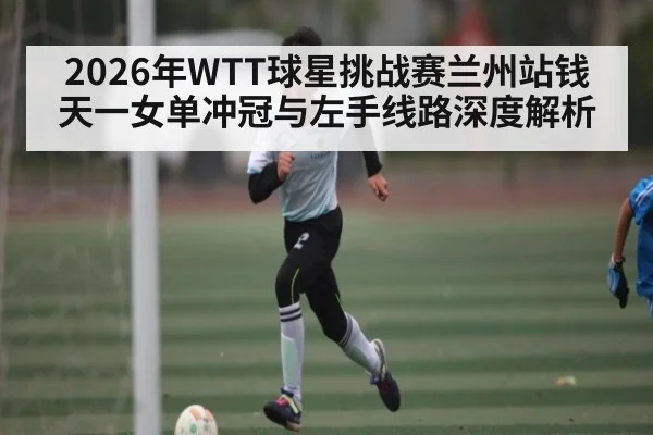 2026年WTT球星挑战赛兰州站钱天一女单冲冠与左手线路深度解析（leyu）