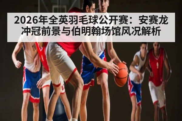 2026年全英羽毛球公开赛：安赛龙冲冠前景与伯明翰场馆风况解析（leyu）