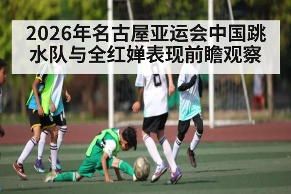 2026年名古屋亚运会中国跳水队与全红婵表现前瞻观察